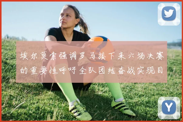 埃尔莫索强调罗马接下来六场决赛的重要性呼吁全队团结奋战实现目标