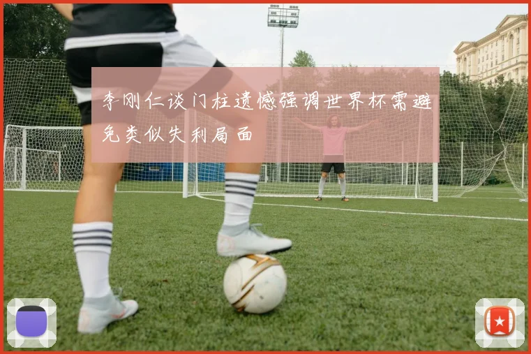 李刚仁谈门柱遗憾强调世界杯需避免类似失利局面