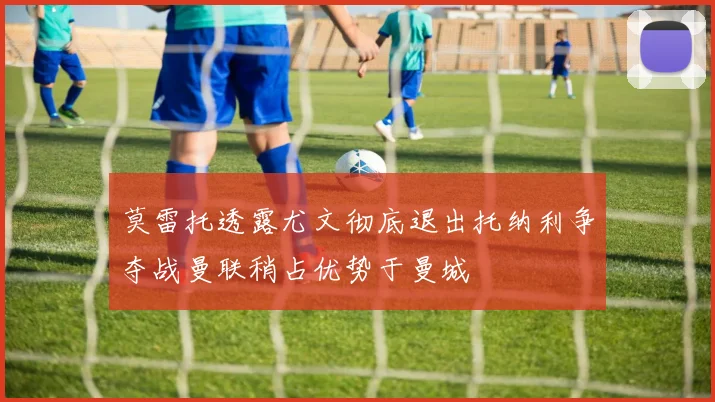 莫雷托透露尤文彻底退出托纳利争夺战曼联稍占优势于曼城