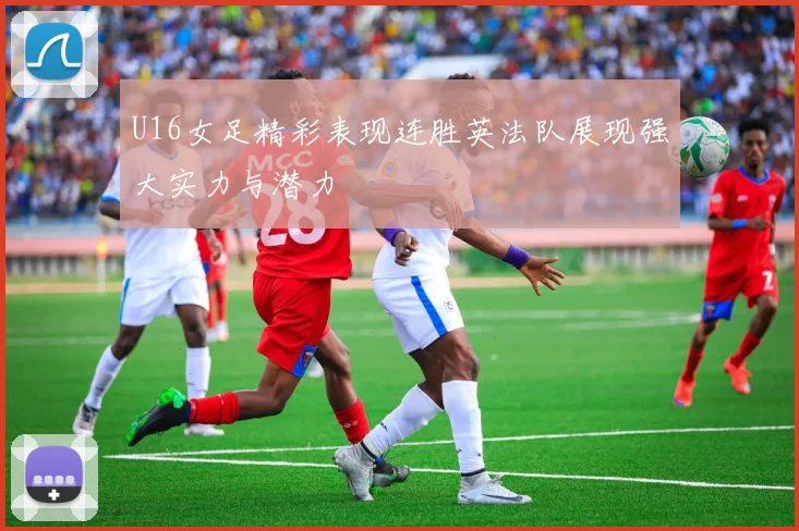 U16女足精彩表现连胜英法队展现强大实力与潜力