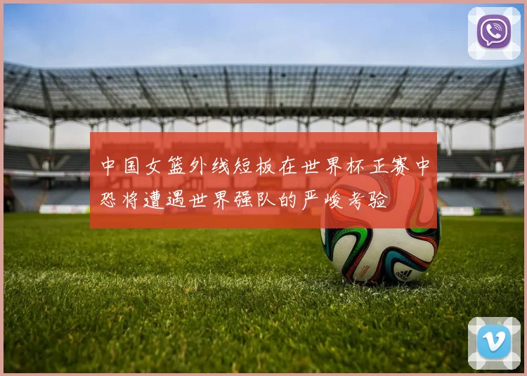中国女篮外线短板在世界杯正赛中恐将遭遇世界强队的严峻考验