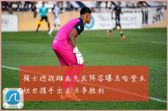 骑士迎战雄鹿先发阵容曝光哈登米切尔携手出击力争胜利