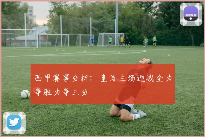 西甲赛事分析：皇马主场迎战全力争胜力争三分