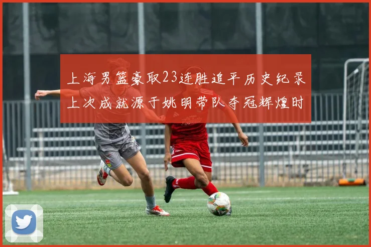 上海男篮豪取23连胜追平历史纪录上次成就源于姚明带队夺冠辉煌时刻