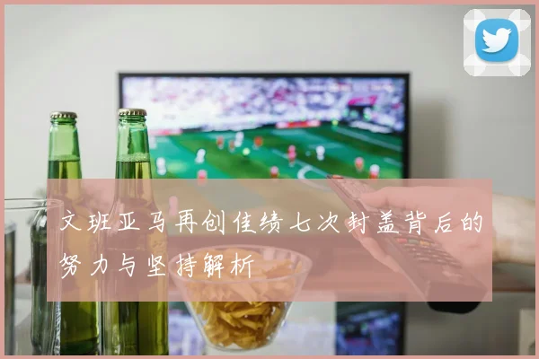 文班亚马再创佳绩七次封盖背后的努力与坚持解析