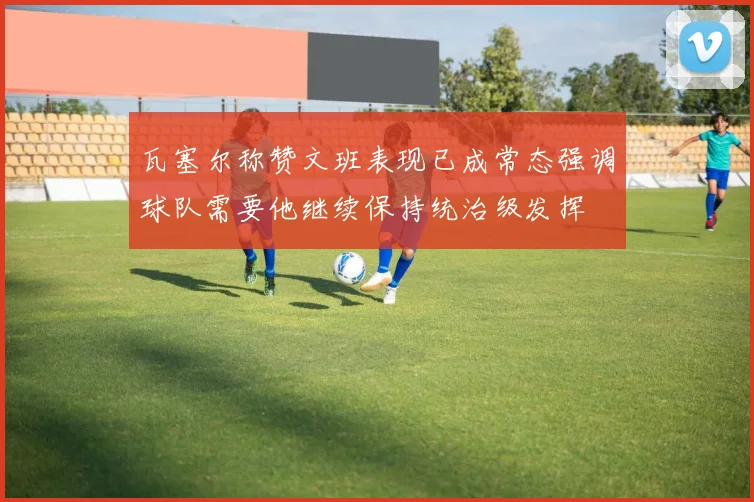 瓦塞尔称赞文班表现已成常态强调球队需要他继续保持统治级发挥