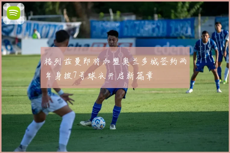 格列兹曼即将加盟奥兰多城签约两年身披7号球衣开启新篇章