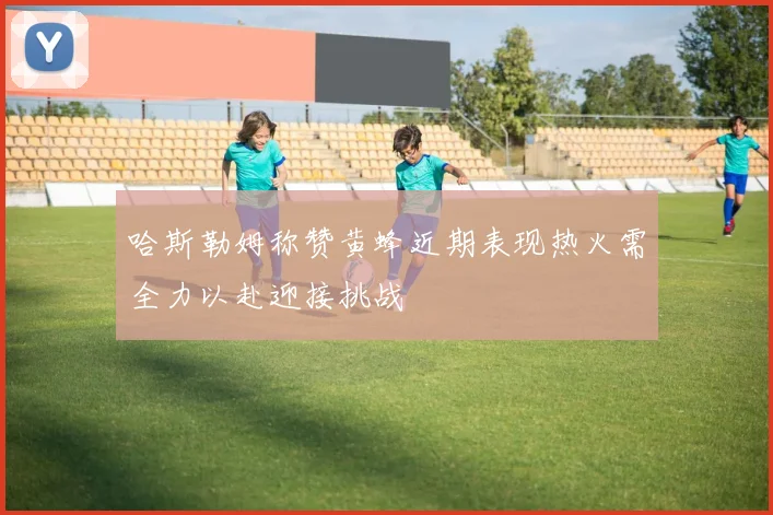 哈斯勒姆称赞黄蜂近期表现热火需全力以赴迎接挑战