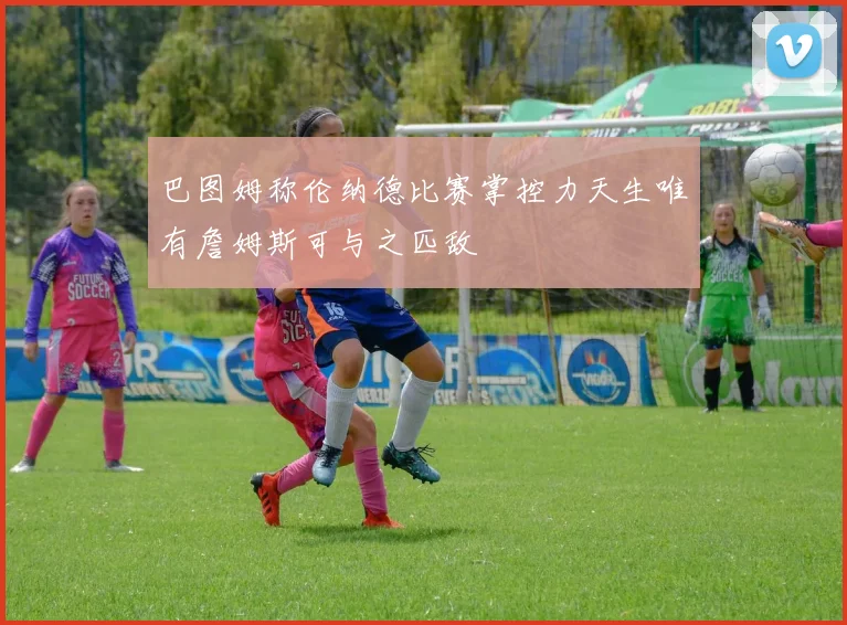 巴图姆称伦纳德比赛掌控力天生唯有詹姆斯可与之匹敌