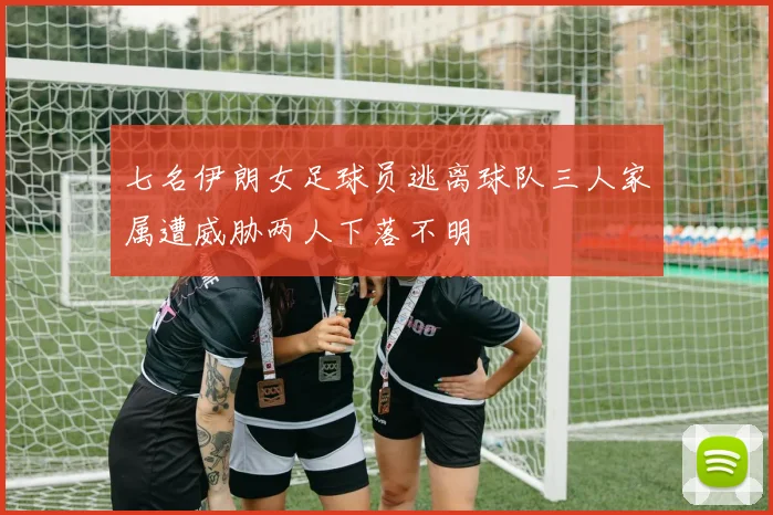 七名伊朗女足球员逃离球队三人家属遭威胁两人下落不明